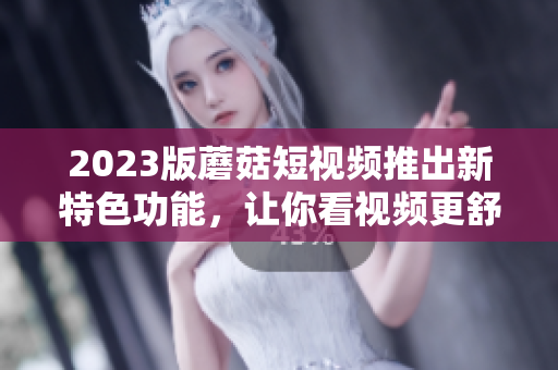 2023版蘑菇短视频推出新特色功能，让你看视频更舒适