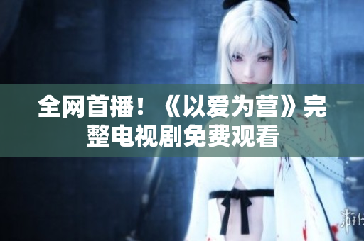全网首播！《以爱为营》完整电视剧免费观看