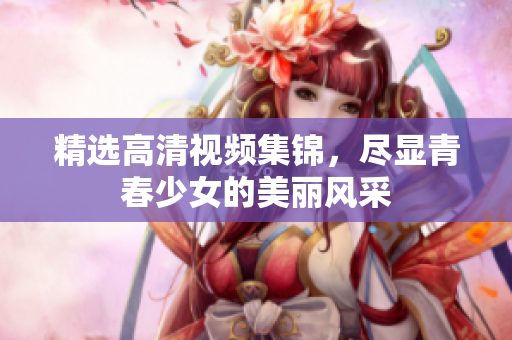 精选高清视频集锦，尽显青春少女的美丽风采