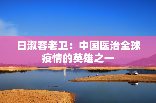日淑容老卫：中国医治全球疫情的英雄之一