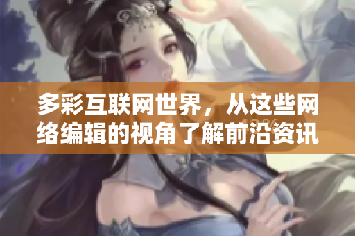 多彩互联网世界，从这些网络编辑的视角了解前沿资讯！