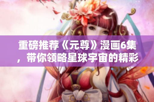 重磅推荐《元尊》漫画6集，带你领略星球宇宙的精彩旅程