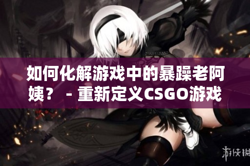如何化解游戏中的暴躁老阿姨？ - 重新定义CSGO游戏体验