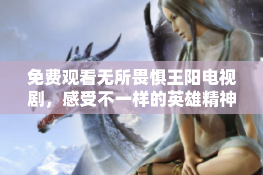 免费观看无所畏惧王阳电视剧，感受不一样的英雄精神！