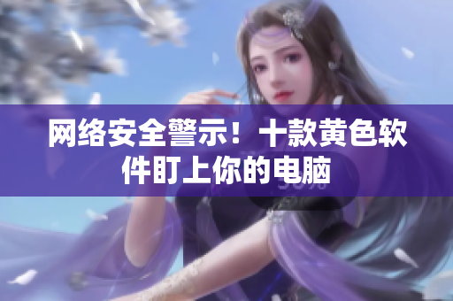 网络安全警示！十款黄色软件盯上你的电脑
