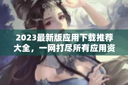 2023最新版应用下载推荐大全，一网打尽所有应用资源