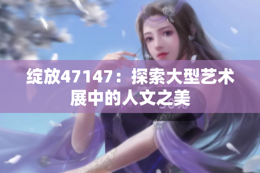 绽放47147：探索大型艺术展中的人文之美
