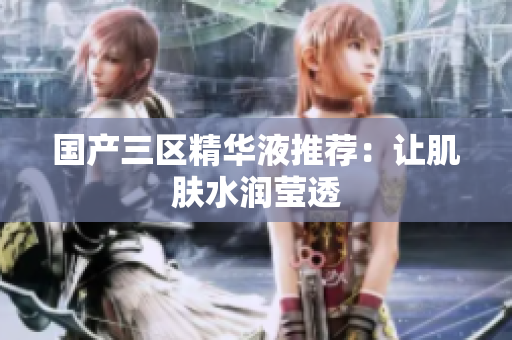 国产三区精华液推荐：让肌肤水润莹透