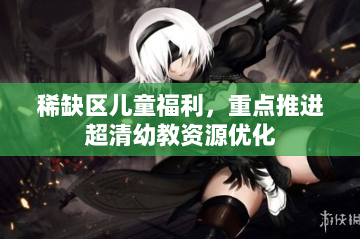 稀缺区儿童福利，重点推进超清幼教资源优化