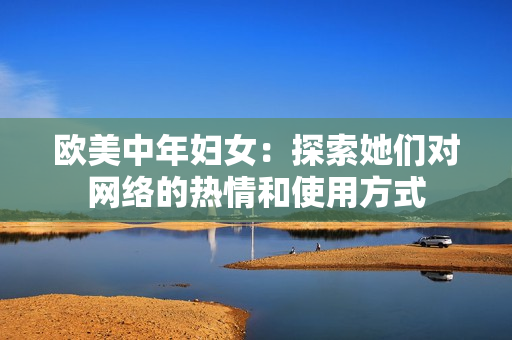 欧美中年妇女：探索她们对网络的热情和使用方式