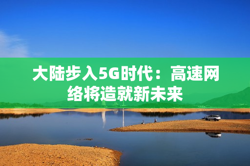 大陆步入5G时代：高速网络将造就新未来
