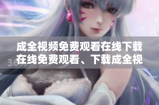 成全视频免费观看在线下载在线免费观看、下载成全视频