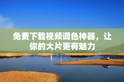 免费下载视频调色神器，让你的大片更有魅力