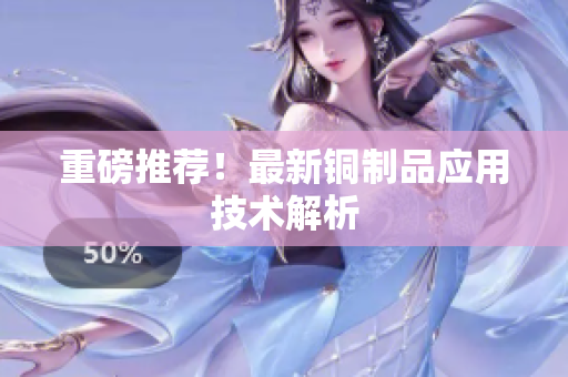 重磅推荐！最新铜制品应用技术解析