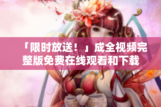 「限时放送！」成全视频完整版免费在线观看和下载