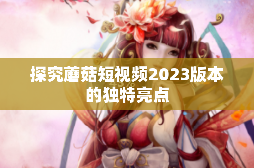 探究蘑菇短视频2023版本的独特亮点