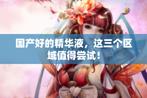 国产好的精华液，这三个区域值得尝试！