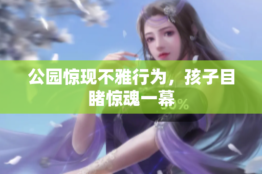 公园惊现不雅行为，孩子目睹惊魂一幕