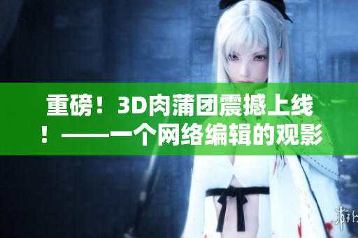 重磅！3D肉蒲团震撼上线！——一个网络编辑的观影感受