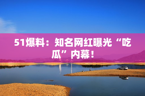 51爆料：知名网红曝光“吃瓜”内幕！