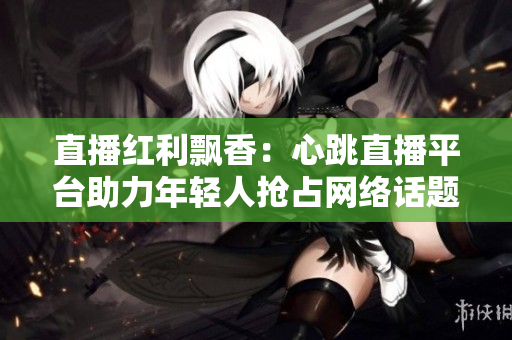 直播红利飘香：心跳直播平台助力年轻人抢占网络话题