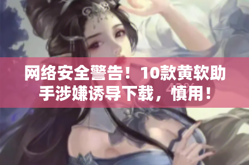 网络安全警告！10款黄软助手涉嫌诱导下载，慎用！