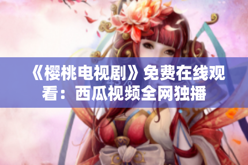 《樱桃电视剧》免费在线观看：西瓜视频全网独播