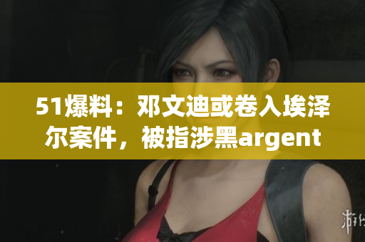 51爆料：邓文迪或卷入埃泽尔案件，被指涉黑argent