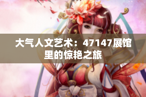 大气人文艺术：47147展馆里的惊艳之旅