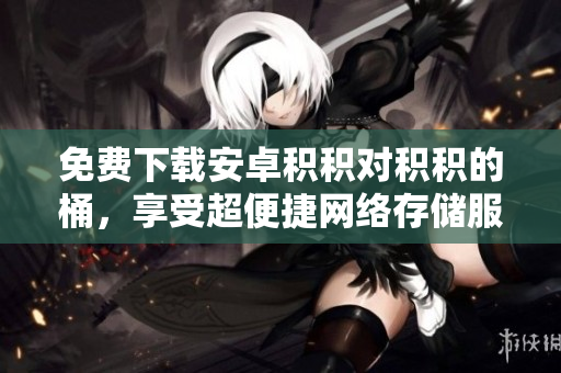 免费下载安卓积积对积积的桶，享受超便捷网络存储服务