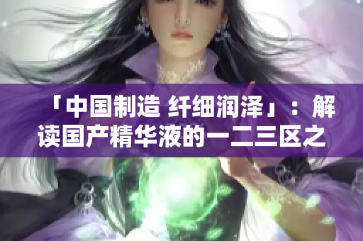 「中国制造 纤细润泽」：解读国产精华液的一二三区之最