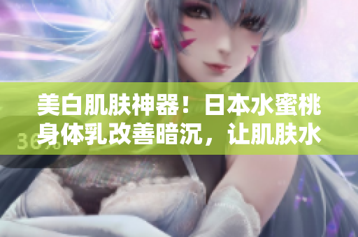 美白肌肤神器！日本水蜜桃身体乳改善暗沉，让肌肤水嫩亮白