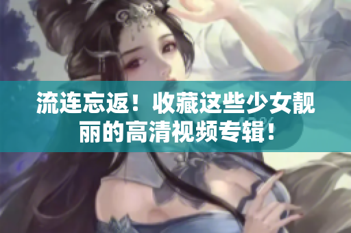 流连忘返！收藏这些少女靓丽的高清视频专辑！