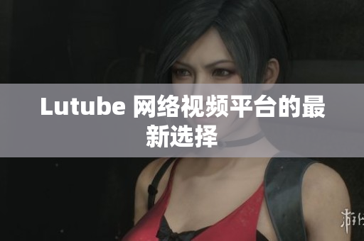 Lutube 网络视频平台的最新选择