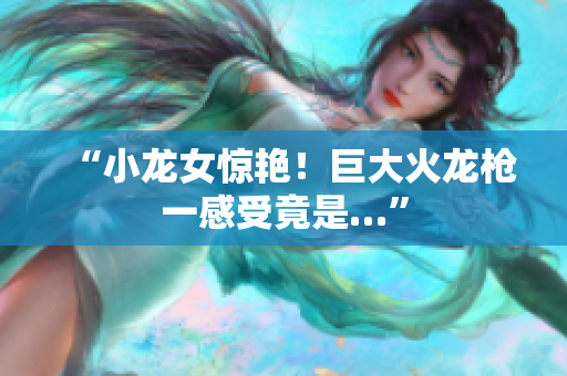 “小龙女惊艳！巨大火龙枪一感受竟是…”