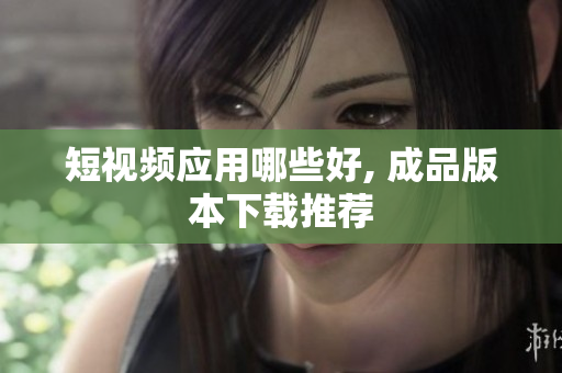 短视频应用哪些好, 成品版本下载推荐