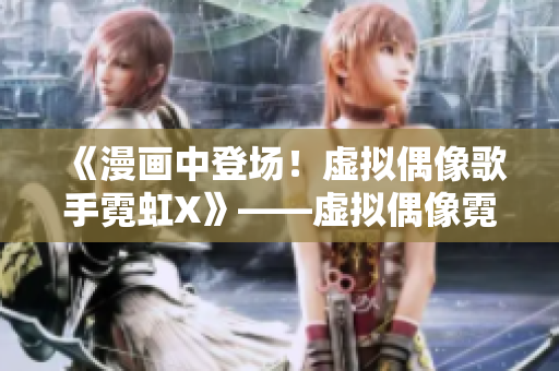 《漫画中登场！虚拟偶像歌手霓虹X》——虚拟偶像霓虹X现身漫画世界