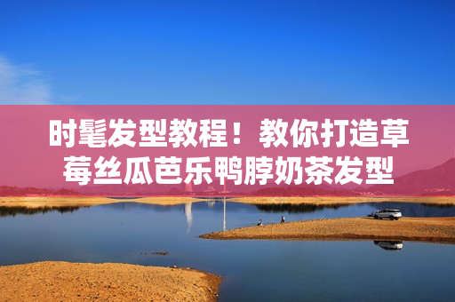 时髦发型教程！教你打造草莓丝瓜芭乐鸭脖奶茶发型