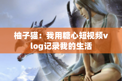 柚子猫：我用糖心短视频vlog记录我的生活