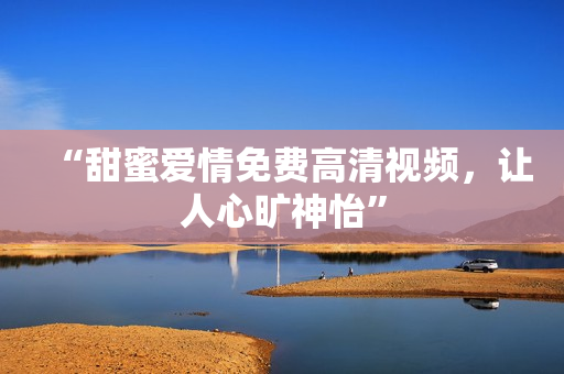 “甜蜜爱情免费高清视频，让人心旷神怡”