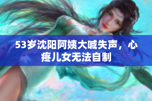 53岁沈阳阿姨大喊失声，心疼儿女无法自制