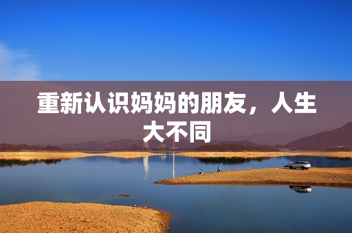 重新认识妈妈的朋友，人生大不同
