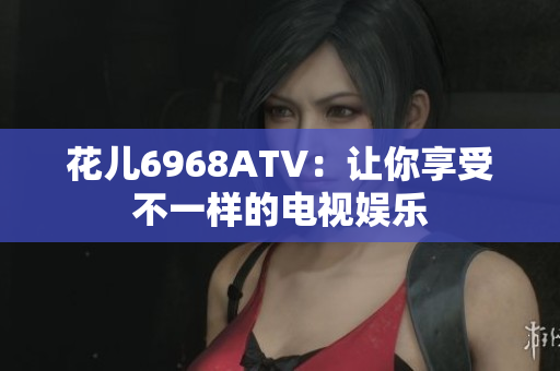 花儿6968ATV：让你享受不一样的电视娱乐