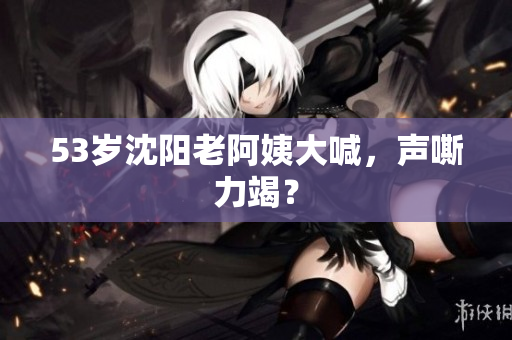 53岁沈阳老阿姨大喊，声嘶力竭？