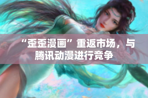 “歪歪漫画”重返市场，与腾讯动漫进行竞争