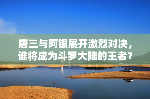 唐三与阿银展开激烈对决，谁将成为斗罗大陆的王者？