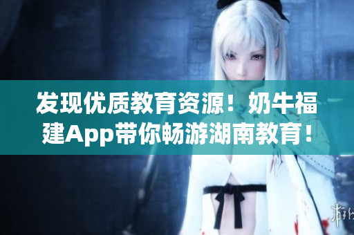 发现优质教育资源！奶牛福建App带你畅游湖南教育！