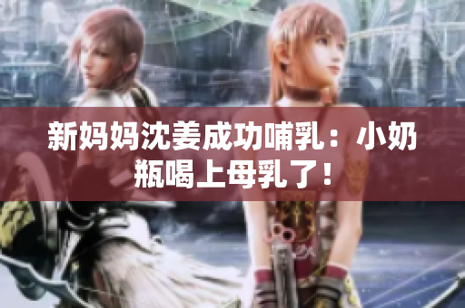 新妈妈沈姜成功哺乳：小奶瓶喝上母乳了！