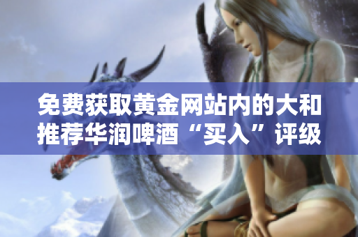 免费获取黄金网站内的大和推荐华润啤酒“买入”评级！