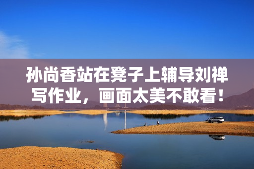 孙尚香站在凳子上辅导刘禅写作业，画面太美不敢看！